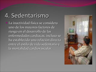 4. Sedentarismo La inactividad física se considera uno de los mayores factores de riesgo en el desarrollo de las enfermedades cardíacas, incluso se ha establecido una relación directa entre el estilo de vida sedentario y la mortalidad cardiovascular. 