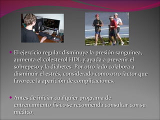 El ejercicio regular disminuye la presión sanguínea, aumenta el colesterol HDL y ayuda a prevenir el sobrepeso y la diabetes. Por otro lado colabora a disminuir el estrés, considerado como otro factor que favorece la aparición de complicaciones. Antes de iniciar cualquier programa de entrenamiento físico se recomienda consultar con su médico. 
