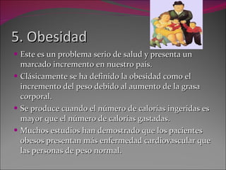 5. Obesidad Este es un problema serio de salud y presenta un marcado incremento en nuestro país. Clásicamente se ha definido la obesidad como el incremento del peso debido al aumento de la grasa corporal.  Se produce cuando el número de calorías ingeridas es mayor que el número de calorías gastadas. Muchos estudios han demostrado que los pacientes obesos presentan más enfermedad cardiovascular que las personas de peso normal. 