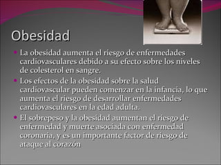 Obesidad La obesidad aumenta el riesgo de enfermedades cardiovasculares debido a su efecto sobre los niveles de colesterol en sangre.  Los efectos de la obesidad sobre la salud cardiovascular pueden comenzar en la infancia, lo que aumenta el riesgo de desarrollar enfermedades cardiovasculares en la edad adulta.  El sobrepeso y la obesidad aumentan el riesgo de enfermedad y muerte asociada con enfermedad coronaria, y es un importante factor de riesgo de ataque al corazón 