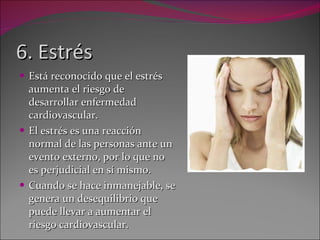 6. Estrés Está reconocido que el estrés aumenta el riesgo de desarrollar enfermedad cardiovascular. El estrés es una reacción normal de las personas ante un evento externo, por lo que no es perjudicial en sí mismo.  Cuando se hace inmanejable, se genera un desequilibrio que puede llevar a aumentar el riesgo cardiovascular. 