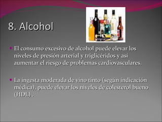 8. Alcohol El consumo excesivo de alcohol puede elevar los niveles de presión arterial y triglicéridos y así aumentar el riesgo de problemas cardiovasculares.  La ingesta moderada de vino tinto (según indicación médica), puede elevar los niveles de colesterol bueno (HDL) . 