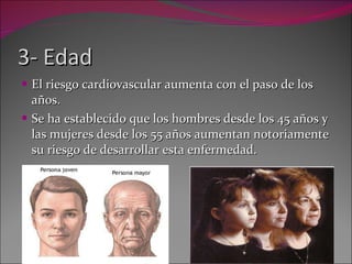 3- Edad El riesgo cardiovascular aumenta con el paso de los años.  Se ha establecido que los hombres desde los 45 años y las mujeres desde los 55 años aumentan notoriamente su riesgo de desarrollar esta enfermedad. 
