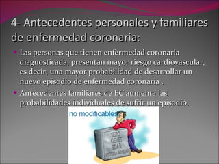 4- Antecedentes personales y familiares de enfermedad coronaria: Las personas que tienen enfermedad coronaria diagnosticada, presentan mayor riesgo cardiovascular, es decir, una mayor probabilidad de desarrollar un nuevo episodio de enfermedad coronaria .  Antecedentes familiares de EC aumenta las probabilidades individuales de sufrir un episodio. 