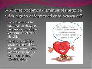 5- ¿Cómo podemos disminuir el riesgo de sufrir alguna enfermedad cardiovascular? Para disminuir los factores de riesgo es necesario introducir cambios en el estilo de vida. La idea es realizar acciones con el fin de ejercer un efecto (cambio) sobre los  factores de riesgo Modificables. 