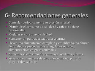 6- Recomendaciones generales Controlar periódicamente su presión arterial. Disminuir el consumo de sal, de té y café si se tiene presión alta. Moderar el consumo de alcohol. Mantener un peso adecuado a la estatura. Llevar una alimentación completa y equilibrada, no abusar de productos precocinados, congelados o fritos y alimentos ricos en grasas animales. Aumentar el consumo de legumbres, verduras y frutas. Seleccionar alimentos de alto valor nutritivo pero de escaso valor calórico. 