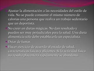 Ajustar la alimentación a las necesidades del estilo de vida. No se puede consumir el mismo número de calorías una persona que realiza un trabajo sedentario que un deportista. No creer en dietas mágicas. No dan resultado y pueden ser muy perjudiciales para la salud. Una dieta alimenticia sólo debe establecerla un especialista. Dejar de fumar. Hacer ejercicio de acuerdo al estado de salud, características físicas y aficiones. Si la actividad física no resulta placentera rápidamente se abandona.  