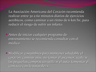 La Asociación Americana del Corazón recomienda realizar entre 30 a 60 minutos diarios de ejercicios aeróbicos, como caminar a un ritmo de 6 km/hr, para reducir el riesgo de sufrir un infarto. Antes de iniciar cualquier programa de entrenamiento se recomienda consultar con el médico. Modificar costumbres para mantener saludable el corazón: caminar más, no tomar el ascensor, realizar las pequeñas compras sin utilizar el auto, fomentar el contacto con la naturaleza. 