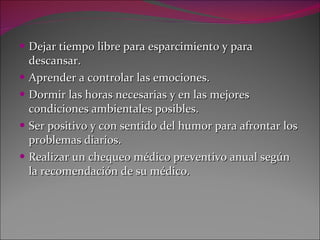 Dejar tiempo libre para esparcimiento y para descansar. Aprender a controlar las emociones. Dormir las horas necesarias y en las mejores condiciones ambientales posibles. Ser positivo y con sentido del humor para afrontar los problemas diarios. Realizar un chequeo médico preventivo anual según la recomendación de su médico. 