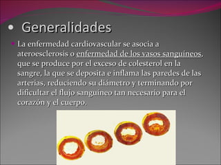 Generalidades La enfermedad cardiovascular se asocia a ateroesclerosis o  enfermedad de los vasos sanguíneos , que se produce por el exceso de colesterol en la sangre, la que se deposita e inflama las paredes de las arterias, reduciendo su diámetro y terminando por dificultar el flujo sanguíneo tan necesario para el corazón y el cuerpo. 