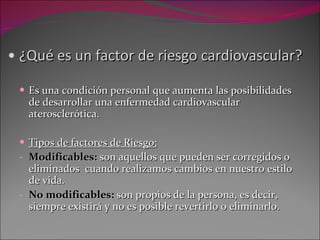 ¿Qué es un factor de riesgo cardiovascular? Es una condición personal que aumenta las posibilidades de desarrollar una enfermedad cardiovascular aterosclerótica. Tipos de factores de Riesgo: Modificables:  son aquellos que pueden ser corregidos o eliminados  cuando realizamos cambios en nuestro estilo de vida.  No modificables:  son propios de  la persona, es decir, siempre existirá y no es posible revertirlo o eliminarlo. 