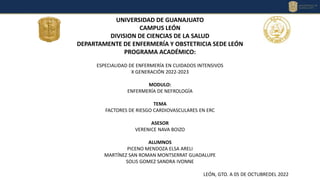 UNIVERSIDAD DE GUANAJUATO
CAMPUS LEÓN
DIVISION DE CIENCIAS DE LA SALUD
DEPARTAMENTE DE ENFERMERÍA Y OBSTETRICIA SEDE LEÓN
PROGRAMA ACADÉMICO:
ESPECIALIDAD DE ENFERMERÍA EN CUIDADOS INTENSIVOS
X GENERACIÓN 2022-2023
MODULO:
ENFERMERÍA DE NEFROLOGÍA
TEMA
FACTORES DE RIESGO CARDIOVASCULARES EN ERC
ASESOR
VERENICE NAVA BOIZO
ALUMNOS
PICENO MENDOZA ELSA ARELI
MARTÍNEZ SAN ROMAN MONTSERRAT GUADALUPE
SOLIS GOMEZ SANDRA IVONNE
LEÓN, GTO. A 05 DE OCTUBREDEL 2022
 