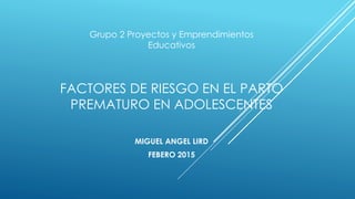 FACTORES DE RIESGO EN EL PARTO
PREMATURO EN ADOLESCENTES
MIGUEL ANGEL LIRD
FEBERO 2015
Grupo 2 Proyectos y Emprendimientos
Educativos
 