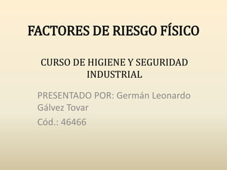 FACTORES DE RIESGO FÍSICO
PRESENTADO POR: Germán Leonardo
Gálvez Tovar
Cód.: 46466
CURSO DE HIGIENE Y SEGURIDAD
INDUSTRIAL
 