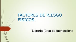 FACTORES DE RIESGO
FÍSICOS.
Librería (área de fabricación)
 