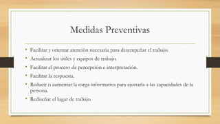 Medidas Preventivas
• Facilitar y orientar atención necesaria para desempeñar el trabajo.
• Actualizar los útiles y equipos de trabajo.
• Facilitar el proceso de percepción e interpretación.
• Facilitar la respuesta.
• Reducir o aumentar la carga informativa para ajustarla a las capacidades de la
persona.
• Rediseñar el lugar de trabajo.
 