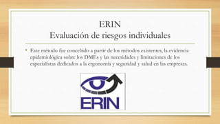 ERIN
Evaluación de riesgos individuales
• Este método fue concebido a partir de los métodos existentes, la evidencia
epidemiológica sobre los DMEs y las necesidades y limitaciones de los
especialistas dedicados a la ergonomía y seguridad y salud en las empresas.
 