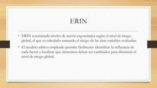 ERIN
• ERIN recomienda niveles de acción ergonómica según el nivel de riesgo
global, el que es calculado sumando el riesgo de las siete variables evaluadas.
• El modelo aditivo empleado permite fácilmente identificar la influencia de
cada factor y localizar que elementos deben ser cambiados para disminuir el
nivel de riesgo global.
 