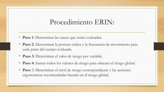 Procedimiento ERIN:
• Paso 1: Determinar las tareas que serán evaluadas.
• Paso 2: Determinar la postura crítica y la frecuencia de movimiento para
cada parte del cuerpo evaluada.
• Paso 3: Determinar el valor de riesgo por variable.
• Paso 4: Sumar todos los valores de riesgo para obtener el riesgo global.
• Paso 5: Determinar el nivel de riesgo correspondiente y las acciones
ergonómicas recomendadas basado en el riesgo global.
 