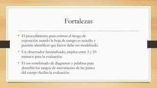 Fortalezas
• El procedimiento para estimar el riesgo de
exposición usando la hoja de campo es sencillo y
permite identificar que factor debe ser modificado.
• Un observador famirializado, emplea entre 5 y 10
minutos para la evaluación.
• El uso combinado de diagramas y palabras para
describir los rangos de movimiento de las partes
del cuerpo facilita la evaluación.
 