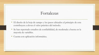 Fortalezas
• El diseño de la hoja de campo y los pasos ubicados al principio de esta
contribuyen a elevar el valor práctico del método.
• Se han reportado estudios de confiabilidad, de moderada a buena en la
mayoría de variables.
• Cuenta con aplicación informática.
 
