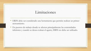 Limitaciones
• ERIN debe ser considerado una herramienta que permite realizar un primer
acercamiento.
• En puestos de trabajo donde se afecten principalmente las extremidades
inferiores y cuando se desea evaluar el agarre, ERIN no debe ser utilizado.
 