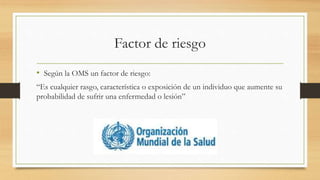 Factor de riesgo
• Según la OMS un factor de riesgo:
“Es cualquier rasgo, característica o exposición de un individuo que aumente su
probabilidad de sufrir una enfermedad o lesión”
 