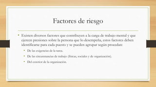 Factores de riesgo
• Existen diversos factores que contribuyen a la carga de trabajo mental y que
ejercen presiones sobre la persona que lo desempeña, estos factores deben
identificarse para cada puesto y se pueden agrupar según procedan:
• De las exigencias de la tarea.
• De las circunstancias de trabajo (físicas, sociales y de organización).
• Del exterior de la organización.
 