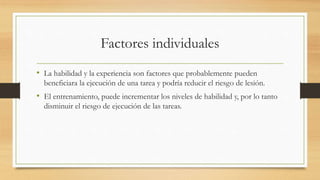Factores individuales
• La habilidad y la experiencia son factores que probablemente pueden
beneficiara la ejecución de una tarea y podría reducir el riesgo de lesión.
• El entrenamiento, puede incrementar los niveles de habilidad y, por lo tanto
disminuir el riesgo de ejecución de las tareas.
 