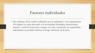 Factores individuales
• Sin embargo, Si los medios utilizados por el trabajador y si la organización
del trabajo no están adecuado a la normalidad fisiológica, biomecánica,
mental y social de la persona, aunque este muy capacitada, las capacidades
individuales no podrán eliminar el riesgo inherente de la tarea.
 