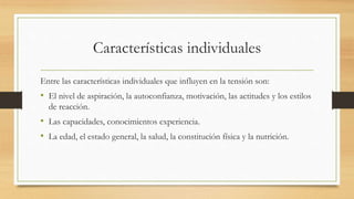 Características individuales
Entre las características individuales que influyen en la tensión son:
• El nivel de aspiración, la autoconfianza, motivación, las actitudes y los estilos
de reacción.
• Las capacidades, conocimientos experiencia.
• La edad, el estado general, la salud, la constitución física y la nutrición.
 