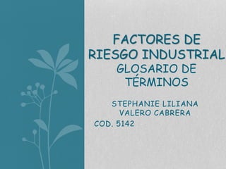 FACTORES DE 
RIESGO INDUSTRIAL 
GLOSARIO DE 
TÉRMINOS 
STEPHANIE LILIANA 
VALERO CABRERA 
COD. 5142 
 