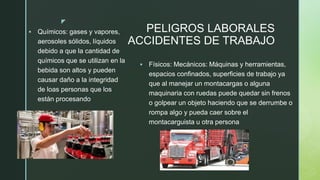z
PELIGROS LABORALES
ACCIDENTES DE TRABAJO
▪ Químicos: gases y vapores,
aerosoles sólidos, líquidos
debido a que la cantidad de
químicos que se utilizan en la
bebida son altos y pueden
causar daño a la integridad
de loas personas que los
están procesando
▪ Físicos: Mecánicos: Máquinas y herramientas,
espacios confinados, superficies de trabajo ya
que al manejar un montacargas o alguna
maquinaria con ruedas puede quedar sin frenos
o golpear un objeto haciendo que se derrumbe o
rompa algo y pueda caer sobre el
montacarguista u otra persona
 
