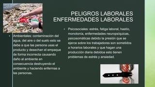 z
PELIGROS LABORALES
ENFERMEDADES LABORALES
▪ Ambientales: contaminación del
agua, del aire o del suelo esto se
debe a que las persona usas el
producto y desechan el empaque
de forma incorrecta causando
daño al ambiente en
consecuencia destruyendo el
ambiente y haciendo enfermas a
las personas.
▪ Psicosociales: estrés, fatiga laboral, hastío,
monotonía, enfermedades neuropsíquicas,
psicosomáticas debido la presión que se
ejerce sobre los trabajadores son sometidos
a horarios laborales y que hagan una
producción diaria debidoa esto tienen
problemas de estrés y ansiedad.
 