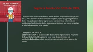 z
Según la Resolución 1016 de 1989,
La organización mundial de la salud define la salud ocupacional como(Muñoz,
2011): “Una actividad multidisciplinaria dirigida a promover y protegerla salud
de los trabajadores mediante la prevención y el control de enfermedades y
accidentes y la eliminación de los factores y condiciones que ponen en peligro
la salud y la seguridad en el trabajo.”
La empresa COCA-COLA
Coca-Cola FEMSA es la responsable de diseñar e implementar el Programa
de Seguridad y Salud Ocupacional en el país, de conformidad a la
legislación Colombiana y bajo una primera aproximación como sistema de
gestión.
 