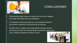 z
CONCLUSIONES
▪ Toda empresa debe hacer una valoración de que tan riesgoso
es el lugar de trabajo para sus empleados.
▪ La empresa se debe preocupar por sus empleados debido a
que de ellos, depende la producción de la empresa.
▪ Se debe mirar y mitigar todo riesgo laboral haciendo que las
personas que están en la planta tenga condiciones optima para
que no tengas problemas de salud a futuro.
 