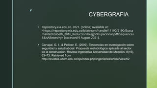 z
CYBERGRAFIA
• Repository.eia.edu.co. 2021. [online] Available at:
<https://repository.eia.edu.co/bitstream/handle/11190/2190/Busta
manteElizabeth_2016_ReduccionRiesgoOcupacional.pdf?sequence=
1&isAllowed=y> [Accessed 9 August 2021].
• Carvajal, G. I., & Pellicer, E. (2009). Tendencias en investigación sobre
seguridad y salud laboral. Propuesta metodológica aplicada al sector
de la construcción. Revista Ingenierías Universidad de Medellín, 8(15),
63–73. Retrieved from
http://revistas.udem.edu.co/ojs/index.php/ingenierias/article/view/62
 