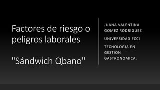 Factores de riesgo o
peligros laborales
"Sándwich Qbano"
JUANA VALENTINA
GOMEZ RODRIGUEZ
UNIVERSIDAD ECCI
TECNOLOGIA EN
GESTION
GASTRONOMICA.
 