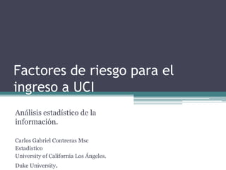 Factores de riesgo para el
ingreso a UCI
Análisis estadístico de la
información.

Carlos Gabriel Contreras Msc
Estadístico
University of California Los Ángeles.
Duke University.
 