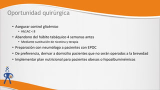 Oportunidad quirúrgica
• Asegurar control glicémico
• Hb1AC < 8
• Abandono del hábito tabáquico 4 semanas antes
• Mediante sustitución de nicotina y terapia
• Preparación con neumólogo a pacientes con EPOC
• De preferencia, derivar a domicilio pacientes que no serán operados a la brevedad
• Implementar plan nutricional para pacientes obesos o hipoalbuminémicos