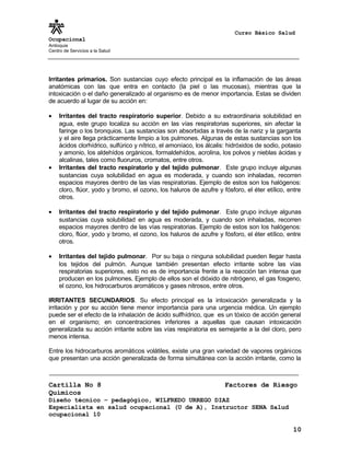 Curso Básico Salud
Ocupacional
Antioquia
Centro de Servicios a la Salud
Irritantes primarios. Son sustancias cuyo efecto principal es la inflamación de las áreas
anatómicas con las que entra en contacto (la piel o las mucosas), mientras que la
intoxicación o el daño generalizado al organismo es de menor importancia. Estas se dividen
de acuerdo al lugar de su acción en:
• Irritantes del tracto respiratorio superior. Debido a su extraordinaria solubilidad en
agua, este grupo localiza su acción en las vías respiratorias superiores, sin afectar la
faringe o los bronquios. Las sustancias son absorbidas a través de la nariz y la garganta
y el aire llega prácticamente limpio a los pulmones. Algunas de estas sustancias son los
ácidos clorhídrico, sulfúrico y nítrico, el amoníaco, los álcalis: hidróxidos de sodio, potasio
y amonio, los aldehídos orgánicos, formaldehídos, acrolina, los polvos y nieblas ácidas y
alcalinas, tales como fluoruros, cromatos, entre otros.
• Irritantes del tracto respiratorio y del tejido pulmonar. Este grupo incluye algunas
sustancias cuya solubilidad en agua es moderada, y cuando son inhaladas, recorren
espacios mayores dentro de las vías respiratorias. Ejemplo de estos son los halógenos:
cloro, flúor, yodo y bromo, el ozono, los haluros de azufre y fósforo, el éter etílico, entre
otros.
• Irritantes del tracto respiratorio y del tejido pulmonar. Este grupo incluye algunas
sustancias cuya solubilidad en agua es moderada, y cuando son inhaladas, recorren
espacios mayores dentro de las vías respiratorias. Ejemplo de estos son los halógenos:
cloro, flúor, yodo y bromo, el ozono, los haluros de azufre y fósforo, el éter etílico, entre
otros.
• Irritantes del tejido pulmonar. Por su baja o ninguna solubilidad pueden llegar hasta
los tejidos del pulmón. Aunque también presentan efecto irritante sobre las vías
respiratorias superiores, esto no es de importancia frente a la reacción tan intensa que
producen en los pulmones. Ejemplo de ellos son el dióxido de nitrógeno, el gas fosgeno,
el ozono, los hidrocarburos aromáticos y gases nitrosos, entre otros.
IRRITANTES SECUNDARIOS. Su efecto principal es la intoxicación generalizada y la
irritación y por su acción tiene menor importancia para una urgencia médica. Un ejemplo
puede ser el efecto de la inhalación de ácido sulfhídrico, que es un tóxico de acción general
en el organismo; en concentraciones inferiores a aquellas que causan intoxicación
generalizada su acción irritante sobre las vías respiratoria es semejante a la del cloro, pero
menos intensa.
Entre los hidrocarburos aromáticos volátiles, existe una gran variedad de vapores orgánicos
que presentan una acción generalizada de forma simultánea con la acción irritante, como la
Cartilla No 8 Factores de Riesgo
Químicos
Diseño técnico – pedagógico, WILFREDO URREGO DIAZ
Especialista en salud ocupacional (U de A), Instructor SENA Salud
ocupacional 10
10
 