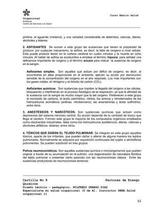 Curso Básico Salud
Ocupacional
Antioquia
Centro de Servicios a la Salud
piridina, el aguarrás (metanol), y una variedad considerable de aldehídos, cetonas, éteres,
alcoholes y ésteres.
2. ASFIXIANTES Se suman a este grupo las sustancias que tienen la propiedad de
producir, por cualquier mecanismo, la asfixia, es decir, la falta de oxígeno a nivel celular.
Esta puede producir lesión en la corteza cerebral en cuatro minutos y la muerte en ocho
minutos. Al hablar de asfixia se acostumbra a emplear el término hipoxia, para señalar una
deficiencia importante de oxígeno y el término anoxia para indicar la ausencia de oxígeno
en la sangre.
Asfixiantes simples. Son aquellos que actúan por déficit de oxígeno, es decir, al
encontrarse en altas proporciones en el ambiente, ejercen su acción por disminución
sensible de la concentración del oxígeno en el aire respirado. Los más importantes son
los gases nobles, el nitrógeno y el dióxido de carbón (CO2).
Asfixiantes químicos. Son sustancias que impiden la llegada del oxígeno a las células,
bloqueando o interfiriendo en el proceso fisiológico de la respiración, ya que la afinidad de
la sustancia con la sangre es mucho mayor que la del oxígeno. Pertenecen a este grupo
el monóxido de carbono, el ácido cianhídrico, nitritos, los aminos y nitroderivados de los
hidrocarburos aromáticos (anilinas, nitrobenceno), las arsenaminas y ácido sulfhídrico,
entre otros.
3. ANESTÉSICOS Y NARCÓTICOS. Son sustancias químicas que actúan como
depresores del sistema nervioso central. Su acción depende de la cantidad de tóxico que
llega al cerebro. Forman este grupo la mayoría de los compuestos orgánicos empleados
como disolventes industriales, tales como los hidrocarburos acetilénicos, éteres, cetonas y
alcoholes alifáticos, ésteres, entre otros.
4. TÓXICOS QUE DAÑAN EL TEJIDO PULMONAR. Se integran en este grupo aquellos
tóxicos, aparte de los irritantes, que pueden dañar o alterar de alguna manera los tejidos
pulmonares. Normalmente se adquiere por exposición continuada del sujeto a atmósferas
polvorientas. Se pueden subdividir en tres grupos:
Polvos neumoconióticos: Son aquellas sustancias química o microorganismos que pueden
originar a través de su acumulación en el pulmón, una degeneración de naturaleza fibrótica
del tejido pulmonar o presentar cierto parecido con las neumoconiosis clásica. Entre las
sustancias productoras de neumoconiosis tenemos:
Cartilla No 8 Factores de Riesgo
Químicos
Diseño técnico – pedagógico, WILFREDO URREGO DIAZ
Especialista en salud ocupacional (U de A), Instructor SENA Salud
ocupacional 11
11
 