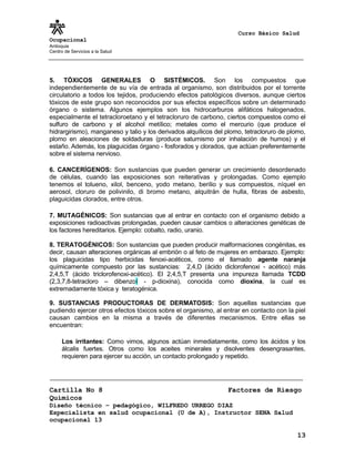 Curso Básico Salud
Ocupacional
Antioquia
Centro de Servicios a la Salud
5. TÓXICOS GENERALES O SISTÉMICOS. Son los compuestos que
independientemente de su vía de entrada al organismo, son distribuidos por el torrente
circulatorio a todos los tejidos, produciendo efectos patológicos diversos, aunque ciertos
tóxicos de este grupo son reconocidos por sus efectos específicos sobre un determinado
órgano o sistema. Algunos ejemplos son los hidrocarburos alifáticos halogenados,
especialmente el tetracloroetano y el tetracloruro de carbono, ciertos compuestos como el
sulfuro de carbono y el alcohol metílico; metales como el mercurio (que produce el
hidrargirismo), manganeso y talio y los derivados alquílicos del plomo, tetracloruro de plomo,
plomo en aleaciones de soldaduras (produce saturnismo por inhalación de humos) y el
estaño. Además, los plaguicidas órgano - fosforados y clorados, que actúan preferentemente
sobre el sistema nervioso.
6. CANCERÍGENOS: Son sustancias que pueden generar un crecimiento desordenado
de células, cuando las exposiciones son reiterativas y prolongadas. Como ejemplo
tenemos el tolueno, xilol, benceno, yodo metano, berilio y sus compuestos, níquel en
aerosol, cloruro de polivinilo, di bromo metano, alquitrán de hulla, fibras de asbesto,
plaguicidas clorados, entre otros.
7. MUTAGÉNICOS: Son sustancias que al entrar en contacto con el organismo debido a
exposiciones radioactivas prolongadas, pueden causar cambios o alteraciones genéticas de
los factores hereditarios. Ejemplo: cobalto, radio, uranio.
8. TERATOGÉNICOS: Son sustancias que pueden producir malformaciones congénitas, es
decir, causan alteraciones orgánicas al embrión o al feto de mujeres en embarazo. Ejemplo:
los plaguicidas tipo herbicidas fenoxi-acéticos, como el llamado agente naranja
químicamente compuesto por las sustancias: 2,4,D (ácido diclorofenoxi - acético) más
2,4,5,T (ácido triclorofenoxi-acético). El 2,4,5,T presenta una impureza llamada TCDD
(2,3,7,8-tetracloro – dibenzol - p-dioxina), conocida como dioxina, la cual es
extremadamente tóxica y teratogénica.
9. SUSTANCIAS PRODUCTORAS DE DERMATOSIS: Son aquellas sustancias que
pudiendo ejercer otros efectos tóxicos sobre el organismo, al entrar en contacto con la piel
causan cambios en la misma a través de diferentes mecanismos. Entre ellas se
encuentran:
Los irritantes: Como vimos, algunos actúan inmediatamente, como los ácidos y los
álcalis fuertes. Otros como los aceites minerales y disolventes desengrasantes,
requieren para ejercer su acción, un contacto prolongado y repetido.
Cartilla No 8 Factores de Riesgo
Químicos
Diseño técnico – pedagógico, WILFREDO URREGO DIAZ
Especialista en salud ocupacional (U de A), Instructor SENA Salud
ocupacional 13
13
 
