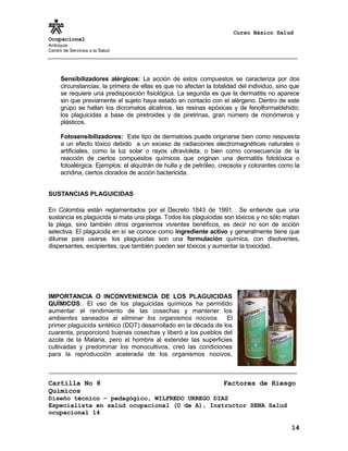 Curso Básico Salud
Ocupacional
Antioquia
Centro de Servicios a la Salud
Sensibilizadores alérgicos: La acción de estos compuestos se caracteriza por dos
circunstancias, la primera de ellas es que no afectan la totalidad del individuo, sino que
se requiere una predisposición fisiológica. La segunda es que la dermatitis no aparece
sin que previamente el sujeto haya estado en contacto con el alérgeno. Dentro de este
grupo se hallan los dicromatos alcalinos, las resinas epóxicas y de fenolformaldehido;
los plaguicidas a base de piretroides y de piretrinas, gran número de monómeros y
plásticos.
Fotosensibilizadores: Este tipo de dermatosis puede originarse bien como respuesta
a un efecto tóxico debido a un exceso de radiaciones electromagnéticas naturales o
artificiales, como la luz solar o rayos ultravioleta, o bien como consecuencia de la
reacción de ciertos compuestos químicos que originan una dermatitis fototóxica o
fotoalérgica. Ejemplos: el alquitrán de hulla y de petróleo, creosota y colorantes como la
acridina, ciertos clorados de acción bactericida.
SUSTANCIAS PLAGUICIDAS
En Colombia están reglamentados por el Decreto 1843 de 1991. Se entiende que una
sustancia es plaguicida si mata una plaga. Todos los plaguicidas son tóxicos y no sólo matan
la plaga, sino también otros organismos vivientes benéficos, es decir no son de acción
selectiva. El plaguicida en sí se conoce como ingrediente activo y generalmente tiene que
diluirse para usarse. los plaguicidas son una formulación química, con disolventes,
dispersantes, excipientes, que también pueden ser tóxicos y aumentar la toxicidad.
IMPORTANCIA O INCONVENIENCIA DE LOS PLAGUICIDAS
QUÍMICOS:. El uso de los plaguicidas químicos ha permitido
aumentar el rendimiento de las cosechas y mantener los
ambientes saneados al eliminar los organismos nocivos. El
primer plaguicida sintético (DDT) desarrollado en la década de los
cuarenta, proporcionó buenas cosechas y liberó a los pueblos del
azote de la Malaria, pero el hombre al extender las superficies
cultivadas y predominar los monocultivos, creó las condiciones
para la reproducción acelerada de los organismos nocivos,
Cartilla No 8 Factores de Riesgo
Químicos
Diseño técnico – pedagógico, WILFREDO URREGO DIAZ
Especialista en salud ocupacional (U de A), Instructor SENA Salud
ocupacional 14
14
 