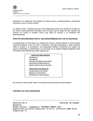 Curso Básico Salud
Ocupacional
Antioquia
Centro de Servicios a la Salud
viéndose en la obligación de proteger los cultivos nueva y reiterativamente, volviéndose
entonces su uso un circulo vicioso.
La relación costo - beneficio del uso de los plaguicidas puede que resulte en el mejor de
los casos económicamente favorable, pero el precio que se paga por ello resulta muy
oneroso en cuanto al impacto nocivo que sobre el hombre y su ambiente han
desencadenado
EFECTOS SECUNDARIOS POR EL USO INDISCRIMINADO DE LOS PLAGUICIDAS
Los plaguicidas no sólo atacan los organismos nocivos, también afectan e incluso matan
insectos benéficos, aves de corral y silvestres, animales domésticos y otras especies
útiles al hombre o al ecosistema. Los plaguicidas también contaminan los suelos, las
aguas superficiales y subterráneas y se acumulan en la cadena biológica llegando hasta
el hombre. Estos efectos se pueden agrupar así:
En el anexo a esta cartilla, Usted encontrará una descripción de estos efectos.
CONTROL DE LOS PLAGUICIDAS
Cartilla No 8 Factores de Riesgo
Químicos
Diseño técnico – pedagógico, WILFREDO URREGO DIAZ
Especialista en salud ocupacional (U de A), Instructor SENA Salud
ocupacional 15
15
EFECTOS BIOLÓGICOS
Resistencia
resurgencia
ascenso de plagas secundarias
eliminación de polinizadores
efectos sobre la fauna silvestre
EFECTOS ECOLÓGICOS
Contaminación del medio
Residuos en alimentos
Problemas de salud pública
 