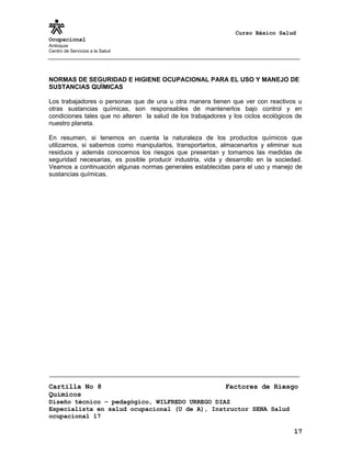 Curso Básico Salud
Ocupacional
Antioquia
Centro de Servicios a la Salud
NORMAS DE SEGURIDAD E HIGIENE OCUPACIONAL PARA EL USO Y MANEJO DE
SUSTANCIAS QUÍMICAS
Los trabajadores o personas que de una u otra manera tienen que ver con reactivos u
otras sustancias químicas, son responsables de mantenerlos bajo control y en
condiciones tales que no alteren la salud de los trabajadores y los ciclos ecológicos de
nuestro planeta.
En resumen, si tenemos en cuenta la naturaleza de los productos químicos que
utilizamos, si sabemos como manipularlos, transportarlos, almacenarlos y eliminar sus
residuos y además conocemos los riesgos que presentan y tomamos las medidas de
seguridad necesarias, es posible producir industria, vida y desarrollo en la sociedad.
Veamos a continuación algunas normas generales establecidas para el uso y manejo de
sustancias químicas.
Cartilla No 8 Factores de Riesgo
Químicos
Diseño técnico – pedagógico, WILFREDO URREGO DIAZ
Especialista en salud ocupacional (U de A), Instructor SENA Salud
ocupacional 17
17
 