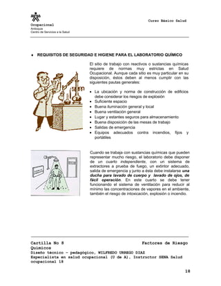 Curso Básico Salud
Ocupacional
Antioquia
Centro de Servicios a la Salud
♦ REQUISITOS DE SEGURIDAD E HIGIENE PARA EL LABORATORIO QUÍMICO
Cartilla No 8 Factores de Riesgo
Químicos
Diseño técnico – pedagógico, WILFREDO URREGO DIAZ
Especialista en salud ocupacional (U de A), Instructor SENA Salud
ocupacional 18
18
El sitio de trabajo con reactivos o sustancias químicas
requiere de normas muy estrictas en Salud
Ocupacional. Aunque cada sitio es muy particular en su
disposición, éstos deben al menos cumplir con las
siguientes pautas generales:
• La ubicación y norma de construcción de edificios
debe considerar los riesgos de explosión
• Suficiente espacio
• Buena iluminación general y local
• Buena ventilación general
• Lugar y estantes seguros para almacenamiento
• Buena disposición de las mesas de trabajo
• Salidas de emergencia
• Equipos adecuados contra incendios, fijos y
portátiles
Cuando se trabaja con sustancias químicas que pueden
representar mucho riesgo, el laboratorio debe disponer
de un cuarto independiente, con un sistema de
extractores a prueba de fuego, un extintor adecuado,
salida de emergencia y junto a ésta debe instalarse una
ducha para lavado de cuerpo y lavado de ojos, de
fácil operación. En este cuarto se debe tener
funcionando el sistema de ventilación para reducir al
mínimo las concentraciones de vapores en el ambiente,
también el riesgo de intoxicación, explosión o incendio.
 