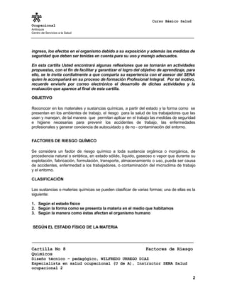 Curso Básico Salud
Ocupacional
Antioquia
Centro de Servicios a la Salud
ingreso, los efectos en el organismo debido a su exposición y además las medidas de
seguridad que deben ser tenidas en cuenta para su uso y manejo adecuados.
En esta cartilla Usted encontrará algunas reflexiones que se tornarán en actividades
propuestas, con el fin de facilitar y garantizar el logro del objetivo de aprendizaje, para
ello, se le invita cordialmente a que comparta su experiencia con el asesor del SENA
quien le acompañará en su proceso de formación Profesional Integral. Por tal motivo,
recuerde enviarle por correo electrónico el desarrollo de dichas actividades y la
evaluación que aparece al final de esta cartilla.
OBJETIVO
Reconocer en los materiales y sustancias químicas, a partir del estado y la forma como se
presentan en los ambientes de trabajo, el riesgo para la salud de los trabajadores que las
usan y manejan, de tal manera que permitan aplicar en el trabajo las medidas de seguridad
e higiene necesarias para prevenir los accidentes de trabajo, las enfermedades
profesionales y generar conciencia de autocuidado y de no - contaminación del entorno.
FACTORES DE RIESGO QUÍMICO
Se considera un factor de riesgo químico a toda sustancia orgánica o inorgánica, de
procedencia natural o sintética, en estado sólido, líquido, gaseoso o vapor que durante su
explotación, fabricación, formulación, transporte, almacenamiento o uso, pueda ser causa
de accidentes, enfermedad a los trabajadores, o contaminación del microclima de trabajo
y el entorno.
CLASIFICACIÓN
Las sustancias o materias químicas se pueden clasificar de varias formas; una de ellas es la
siguiente:
1. Según el estado físico
2. Según la forma como se presenta la materia en el medio que habitamos
3. Según la manera como éstas afectan el organismo humano
SEGÚN EL ESTADO FÍSICO DE LA MATERIA
Cartilla No 8 Factores de Riesgo
Químicos
Diseño técnico – pedagógico, WILFREDO URREGO DIAZ
Especialista en salud ocupacional (U de A), Instructor SENA Salud
ocupacional 2
2
 