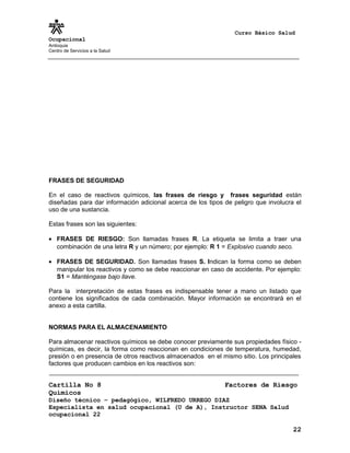 Curso Básico Salud
Ocupacional
Antioquia
Centro de Servicios a la Salud
FRASES DE SEGURIDAD
En el caso de reactivos químicos, las frases de riesgo y frases seguridad están
diseñadas para dar información adicional acerca de los tipos de peligro que involucra el
uso de una sustancia.
Estas frases son las siguientes:
• FRASES DE RIESGO: Son llamadas frases R. La etiqueta se limita a traer una
combinación de una letra R y un número; por ejemplo: R 1 = Explosivo cuando seco.
• FRASES DE SEGURIDAD. Son llamadas frases S. Indican la forma como se deben
manipular los reactivos y como se debe reaccionar en caso de accidente. Por ejemplo:
S1 = Manténgase bajo llave.
Para la interpretación de estas frases es indispensable tener a mano un listado que
contiene los significados de cada combinación. Mayor información se encontrará en el
anexo a esta cartilla.
NORMAS PARA EL ALMACENAMIENTO
Para almacenar reactivos químicos se debe conocer previamente sus propiedades físico -
químicas, es decir, la forma como reaccionan en condiciones de temperatura, humedad,
presión o en presencia de otros reactivos almacenados en el mismo sitio. Los principales
factores que producen cambios en los reactivos son:
Cartilla No 8 Factores de Riesgo
Químicos
Diseño técnico – pedagógico, WILFREDO URREGO DIAZ
Especialista en salud ocupacional (U de A), Instructor SENA Salud
ocupacional 22
22
 