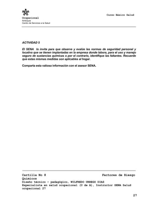Curso Básico Salud
Ocupacional
Antioquia
Centro de Servicios a la Salud
ACTIVIDAD 5
El SENA lo invita para que observe y evalúe las normas de seguridad personal y
locativa que se tienen implantadas en la empresa donde labora, para el uso y manejo
seguro de sustancias químicas o por el contrario, identifique las faltantes. Recuerde
que estas mismas medidas son aplicables al hogar.
Comparta esta valiosa información con el asesor SENA.
Cartilla No 8 Factores de Riesgo
Químicos
Diseño técnico – pedagógico, WILFREDO URREGO DIAZ
Especialista en salud ocupacional (U de A), Instructor SENA Salud
ocupacional 27
27
 